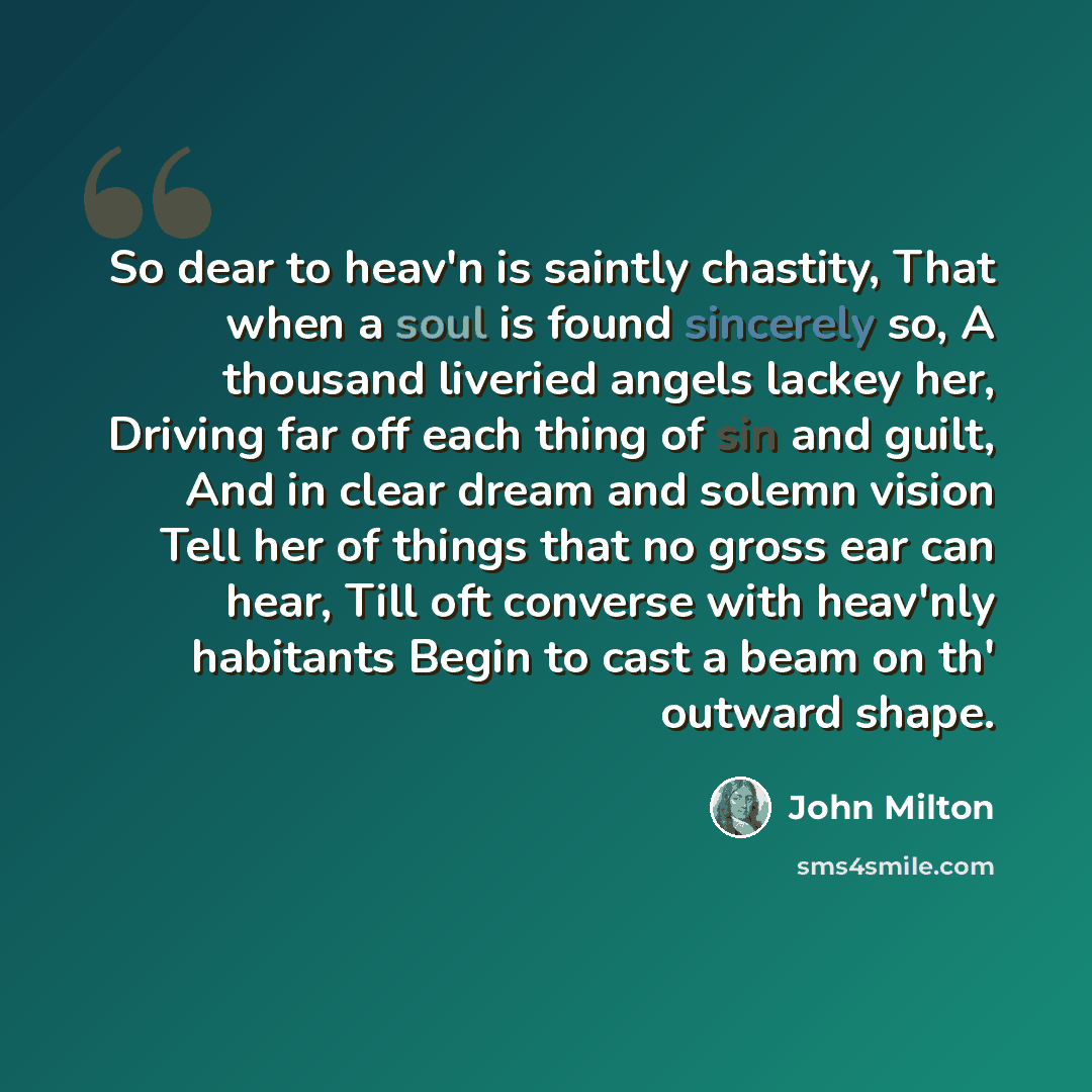 “So dear to heav'n is saintly chastity, That when a soul is found sincerely so, A thousand liveried angels lackey her, Driving far off each thing of sin and guilt, And in clear dream and solemn vision Tell her of things that no gross ear can hear, Till oft converse with heav'nly habitants Begin to…” quote by John Milton