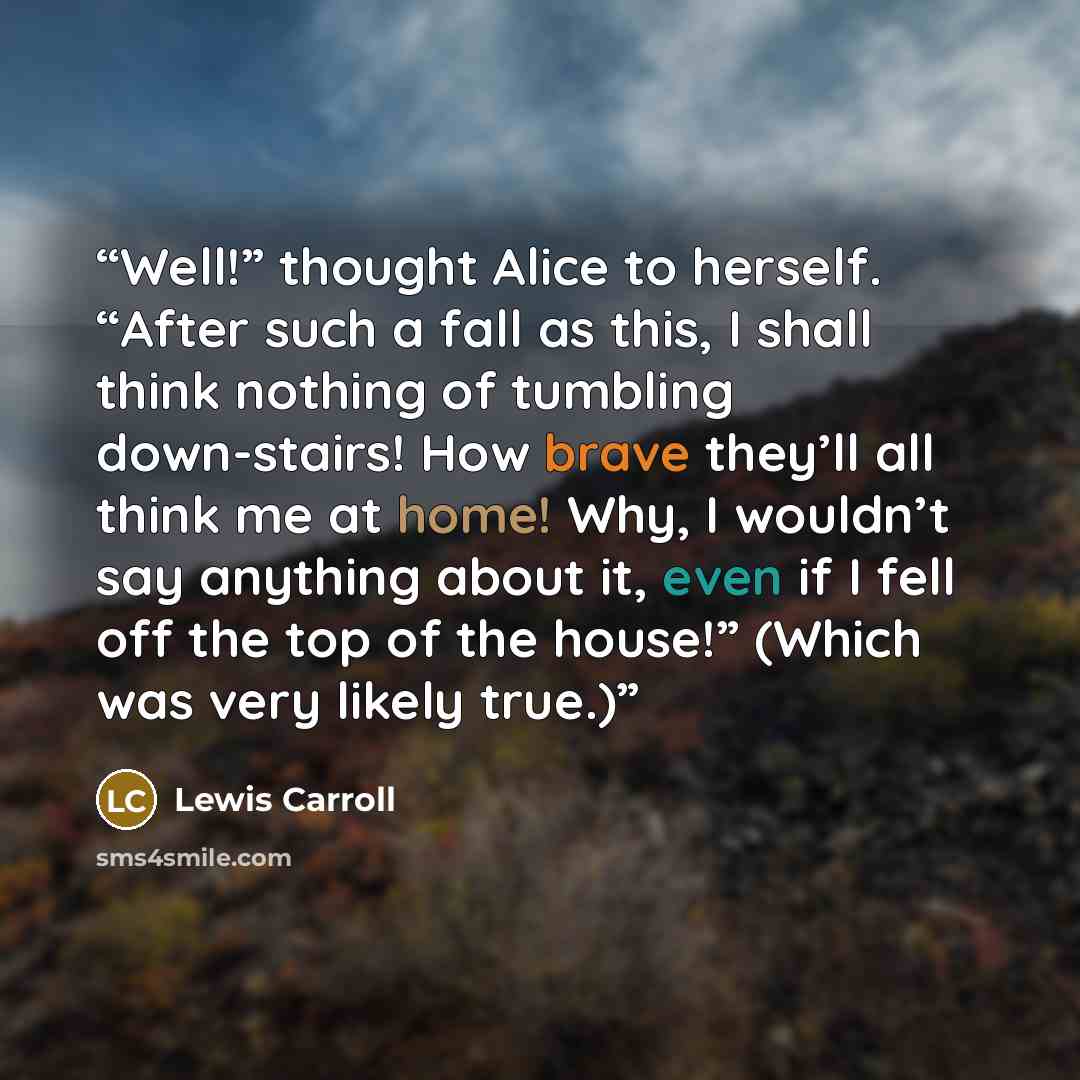“Well!” thought Alice to herself. “After such a fall as this, I shall think nothing of tumbling down-stairs! How brave they’ll all think me at home! Why, I wouldn’t say anything about it, even if I fell off the top of the house!” (Which was very likely true.)” quote by Lewis Carroll