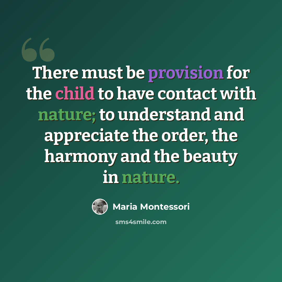 “There must be provision for the child to have contact with nature; to understand and appreciate the order, the harmony and the beauty in nature.” quote by Maria Montessori