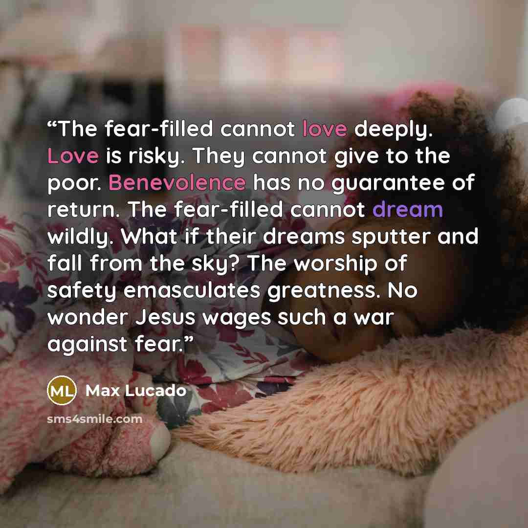 “The fear-filled cannot love deeply. Love is risky. They cannot give to the poor. Benevolence has no guarantee of return. The fear-filled cannot dream wildly. What if their dreams sputter and fall from the sky? The worship of safety emasculates greatness. No wonder Jesus wages such a war against…” quote by Max Lucado