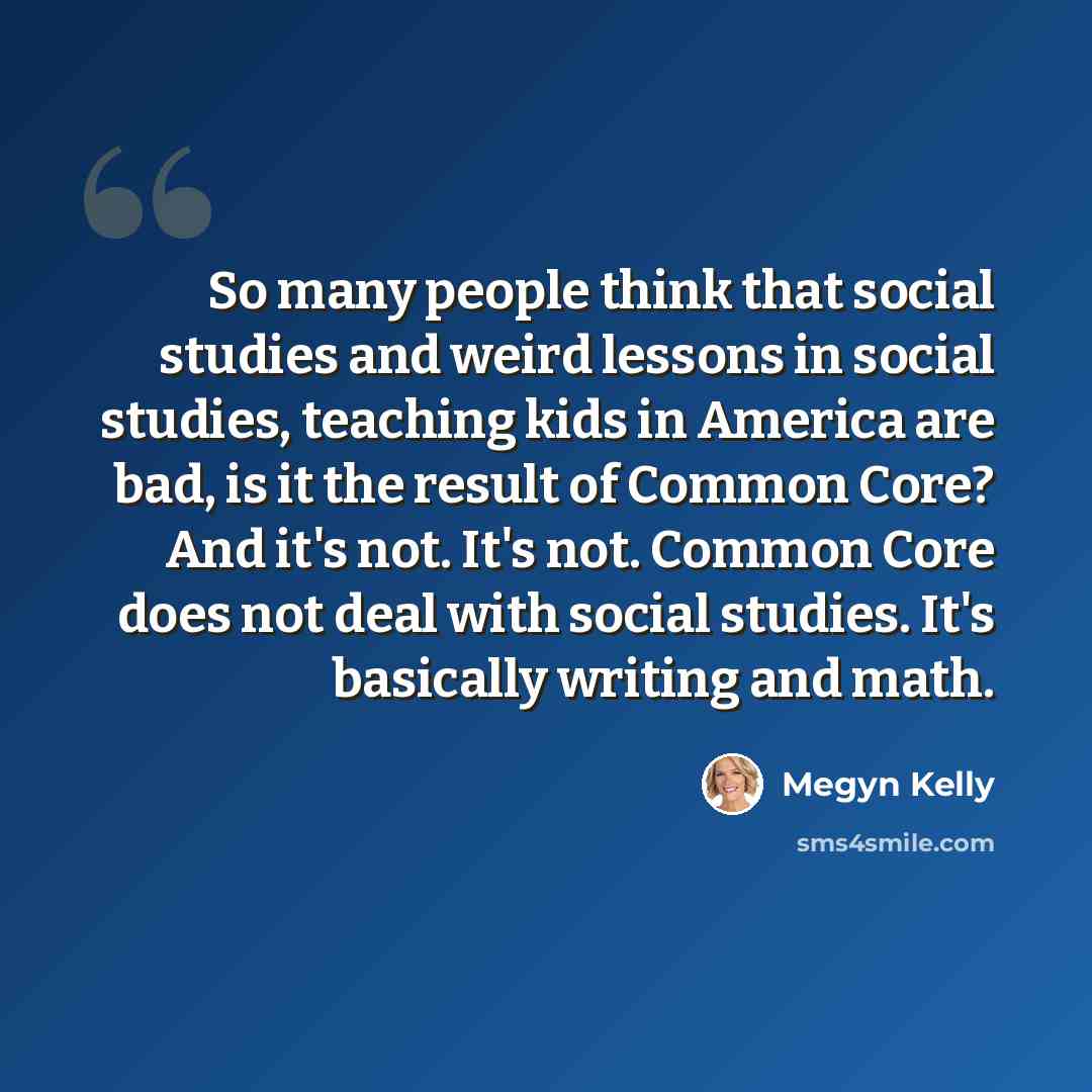 “So many people think that social studies and weird lessons in social studies, teaching kids in America are bad, is it the result of Common Core? And it's not. It's not. Common Core does not deal with social studies. It's basically writing and math.” quote by Megyn Kelly