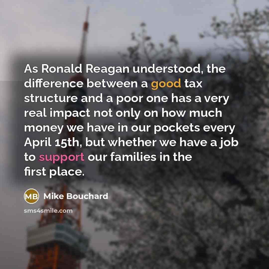 “As Ronald Reagan understood, the difference between a good tax structure and a poor one has a very real impact not only on how much money we have in our pockets every April 15th, but whether we have a job to support our families in the first place.” quote by Mike Bouchard