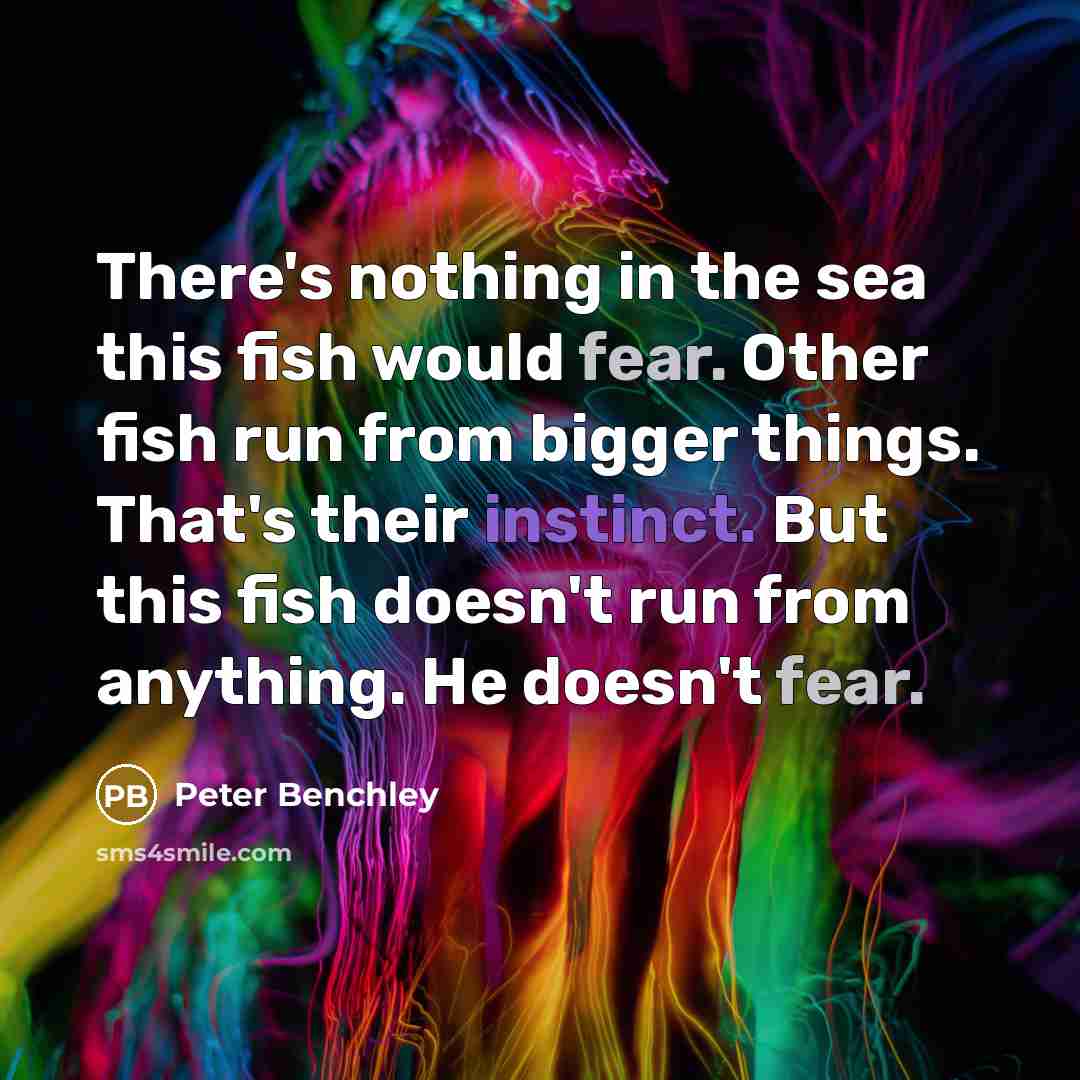 “There's nothing in the sea this fish would fear. Other fish run from bigger things. That's their instinct. But this fish doesn't run from anything. He doesn't fear.” quote by Peter Benchley