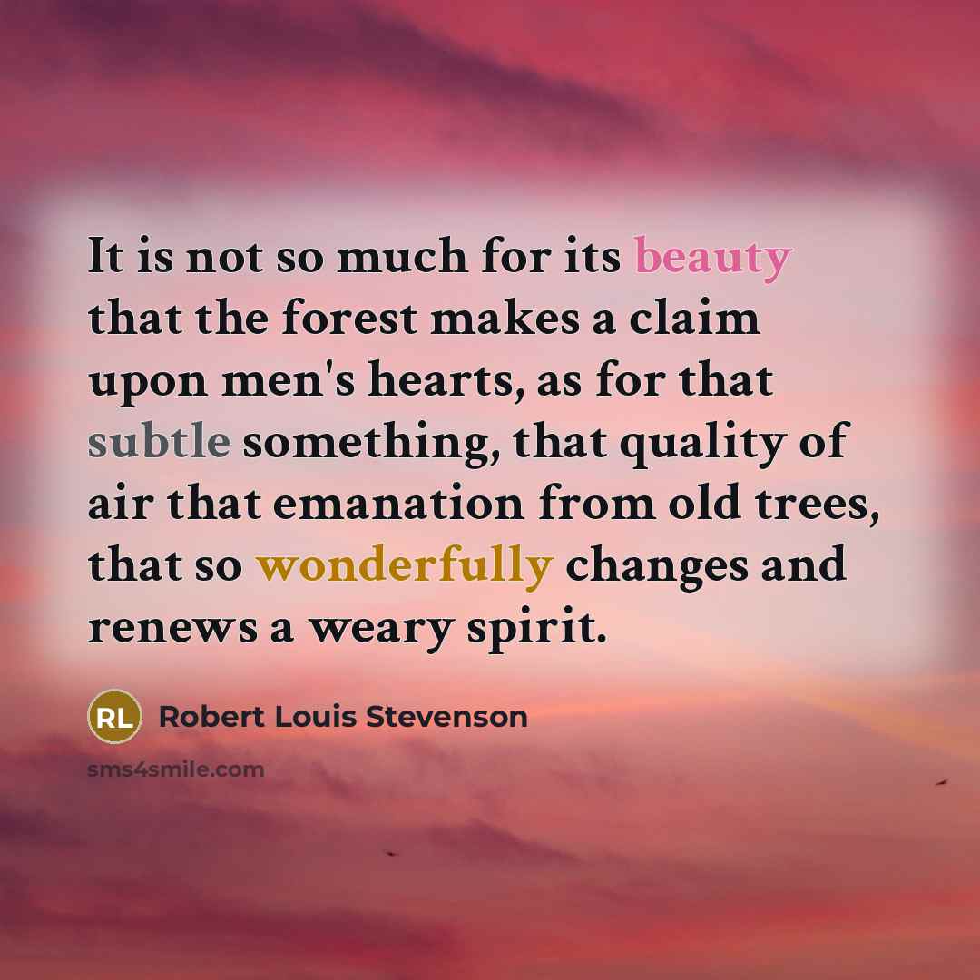 “It is not so much for its beauty that the forest makes a claim upon men's hearts, as for that subtle something, that quality of air that emanation from old trees, that so wonderfully changes and renews a weary spirit.” quote by Robert Louis Stevenson