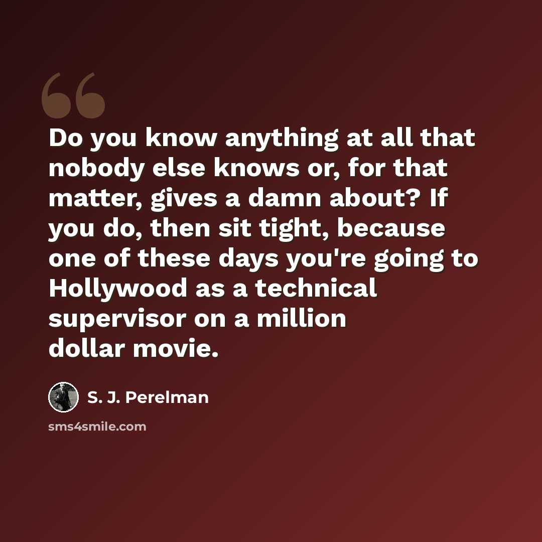“Do you know anything at all that nobody else knows or, for that matter, gives a damn about? If you do, then sit tight, because one of these days you're going to Hollywood as a technical supervisor on a million dollar movie.” quote by S. J. Perelman