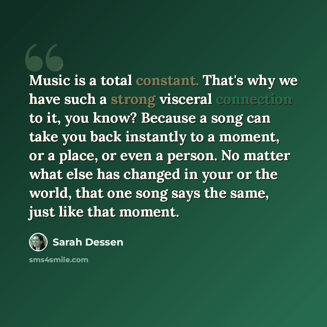 “Music is a total constant. That's why we have such a strong visceral connection to it, you know? Because a song can take you back instantly to a moment, or a place, or even a person. No matter what else has changed in your or the world, that one song says the same, just like that moment.” quote by Sarah Dessen