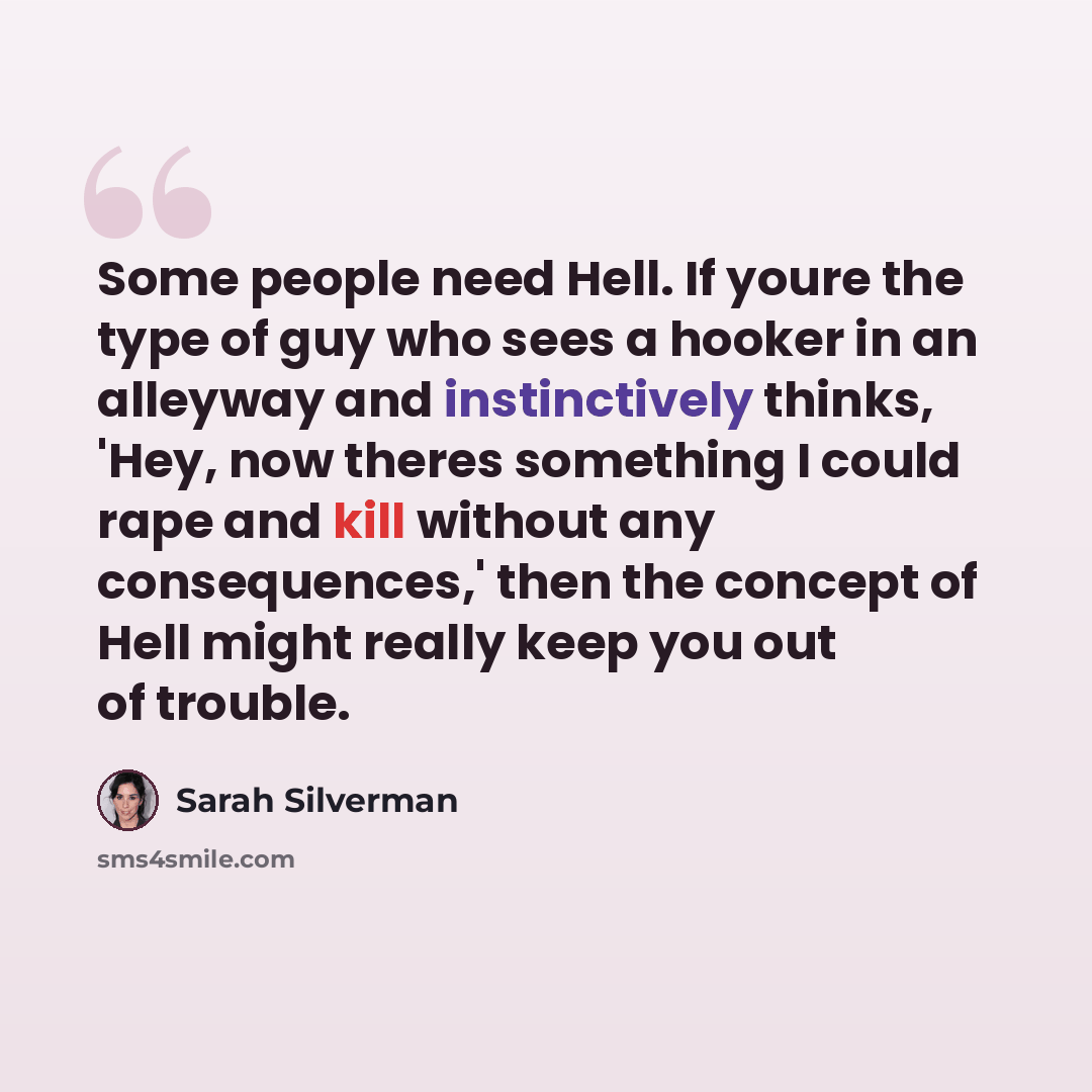 “Some people need Hell. If youre the type of guy who sees a hooker in an alleyway and instinctively thinks, 'Hey, now theres something I could rape and kill without any consequences,' then the concept of Hell might really keep you out of trouble.” quote by Sarah Silverman