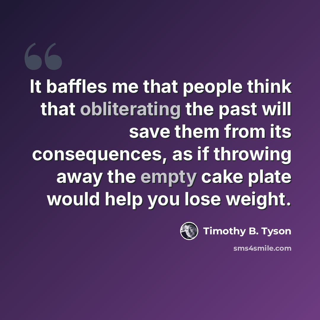 “It baffles me that people think that obliterating the past will save them from its consequences, as if throwing away the empty cake plate would help you lose weight.” quote by Timothy B. Tyson