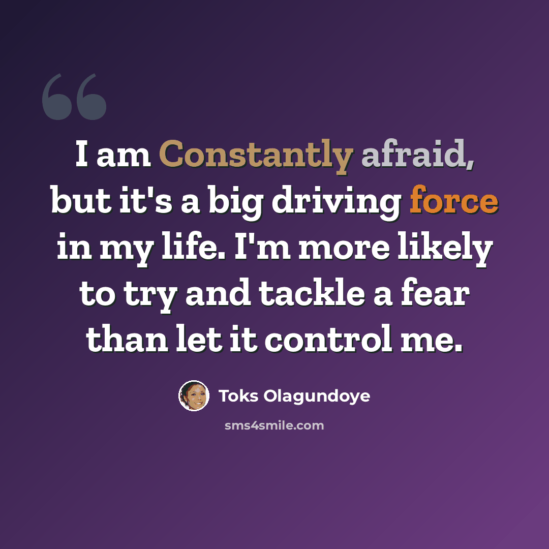 “I am Constantly afraid, but it's a big driving force in my life. I'm more likely to try and tackle a fear than let it control me.” quote by Toks Olagundoye
