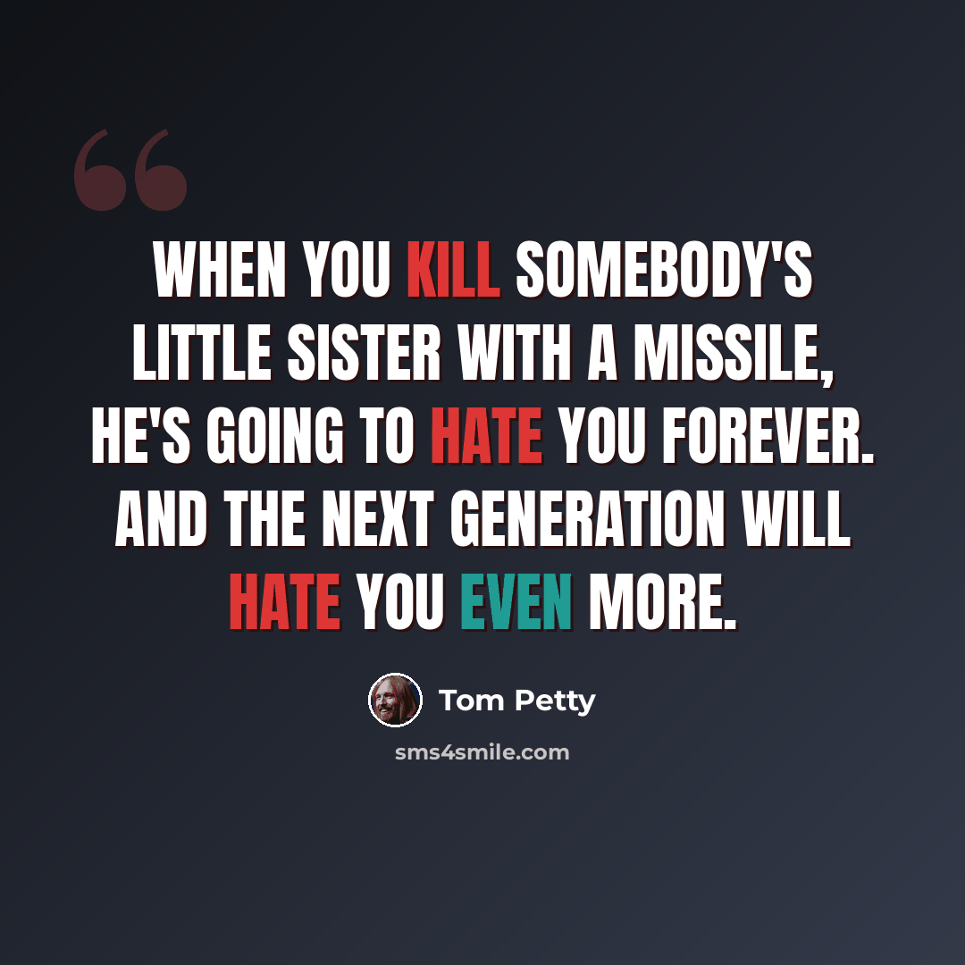 “When you kill somebody's little sister with a missile, he's going to hate you forever. And the next generation will hate you even more.” quote by Tom Petty