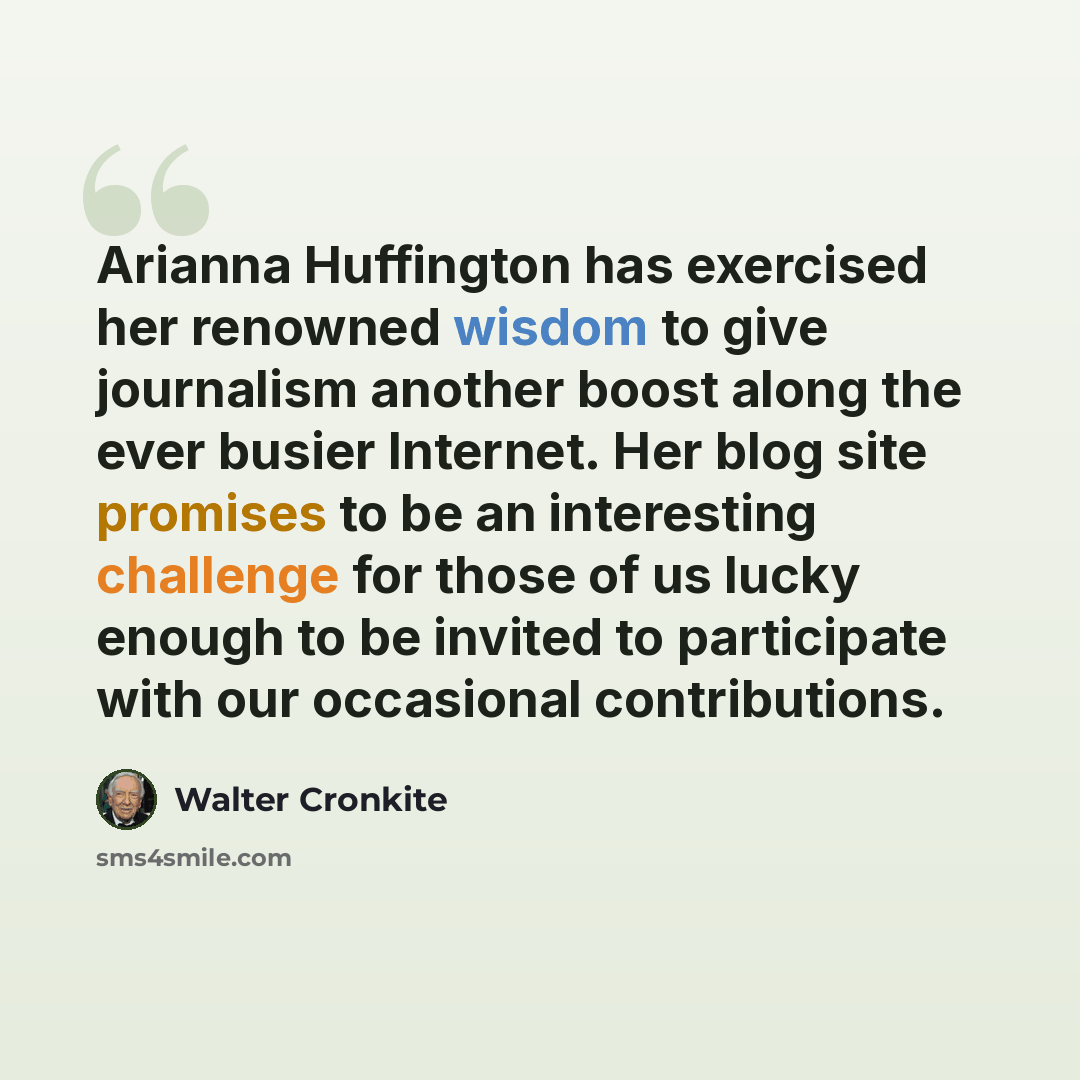 “Arianna Huffington has exercised her renowned wisdom to give journalism another boost along the ever busier Internet. Her blog site promises to be an interesting challenge for those of us lucky enough to be invited to participate with our occasional contributions.” quote by Walter Cronkite