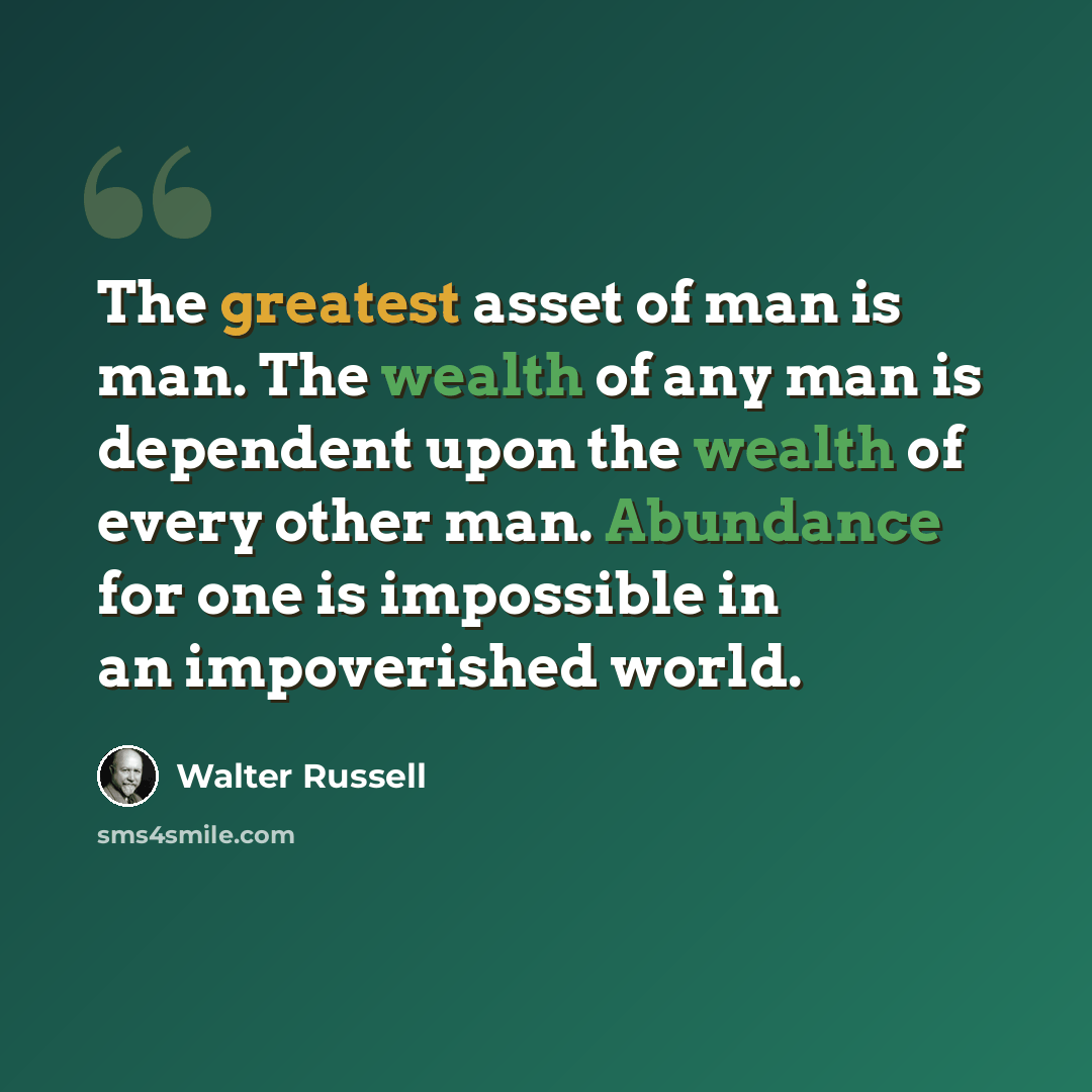 “The greatest asset of man is man. The wealth of any man is dependent upon the wealth of every other man. Abundance for one is impossible in an impoverished world.” quote by Walter Russell