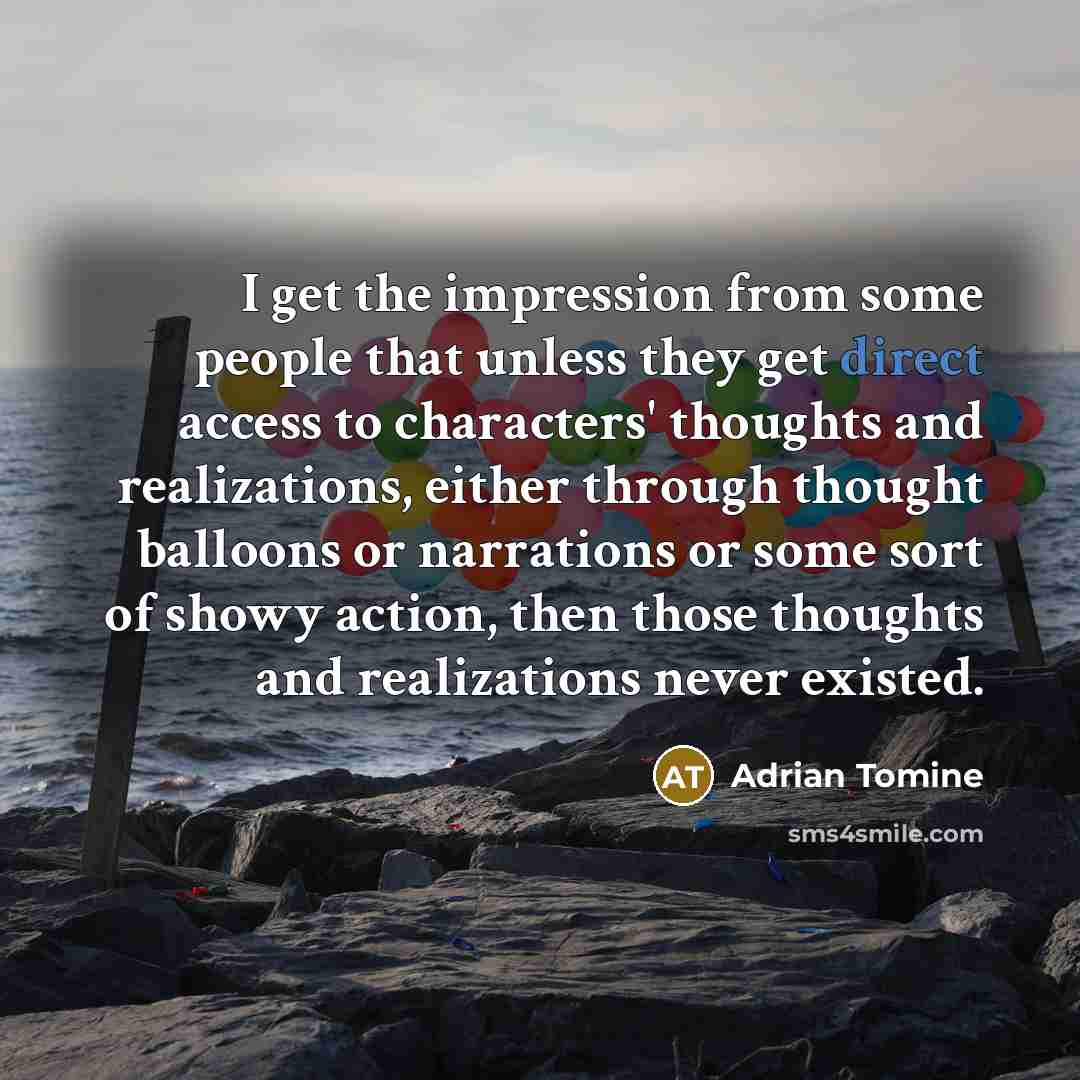“I get the impression from some people that unless they get direct access to characters' thoughts and realizations, either through thought balloons or narrations or some sort of showy action, then those thoughts and realizations never existed.” quote by Adrian Tomine
