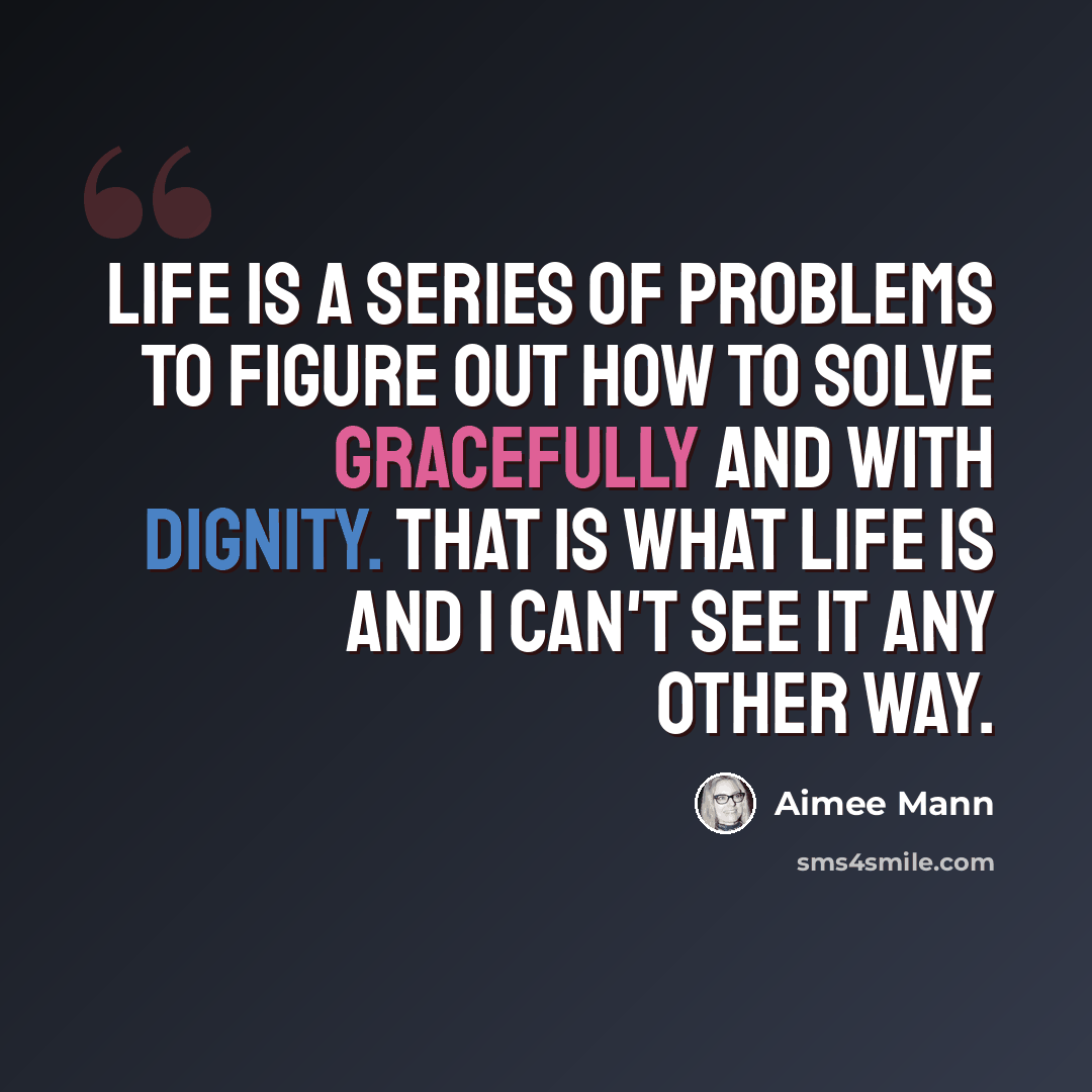 “Life is a series of problems to figure out how to solve gracefully and with dignity. That is what life is and I can't see it any other way.” quote by Aimee Mann