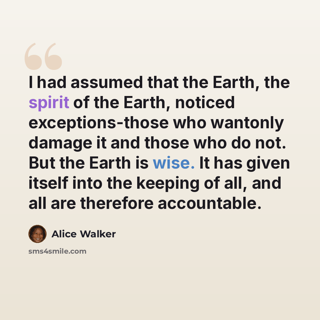“I had assumed that the Earth, the spirit of the Earth, noticed exceptions-those who wantonly damage it and those who do not. But the Earth is wise. It has given itself into the keeping of all, and all are therefore accountable.” quote by Alice Walker