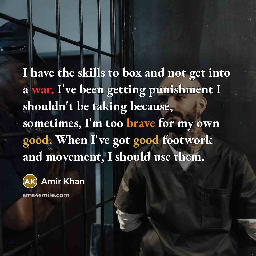 “I have the skills to box and not get into a war. I've been getting punishment I shouldn't be taking because, sometimes, I'm too brave for my own good. When I've got good footwork and movement, I should use them.” quote by Amir Khan