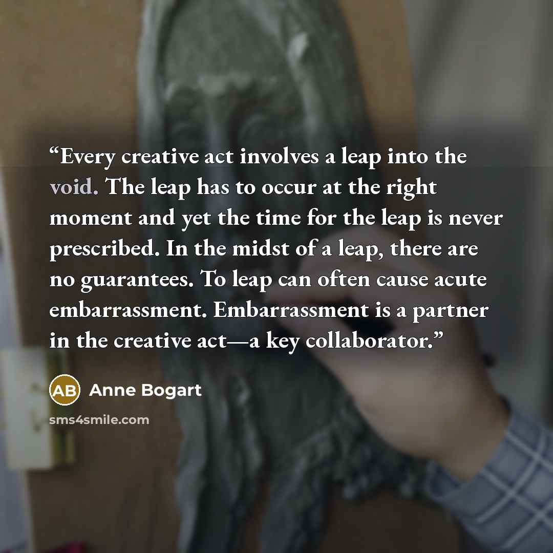 “Every creative act involves a leap into the void. The leap has to occur at the right moment and yet the time for the leap is never prescribed. In the midst of a leap, there are no guarantees. To leap can often cause acute embarrassment. Embarrassment is a partner in the creative act—a key…” quote by Anne Bogart