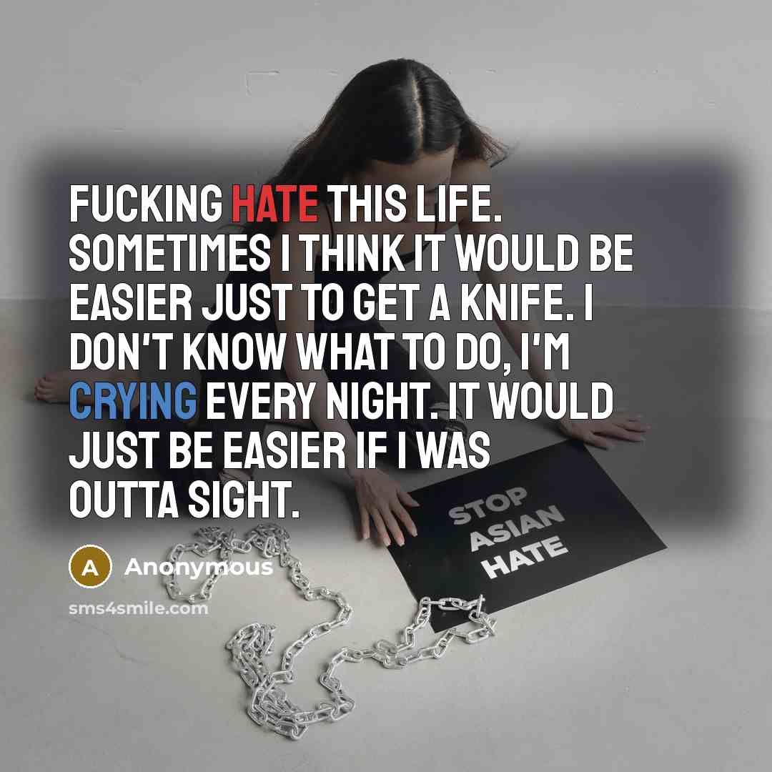 “Fucking hate this life. Sometimes I think it would be easier just to get a knife. I don't know what to do, I'm crying every night. It would just be easier if I was outta sight.” quote by Anonymous