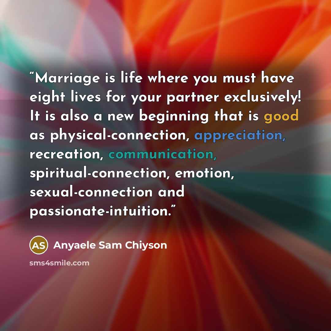 “Marriage is life where you must have eight lives for your partner exclusively! It is also a new beginning that is good as physical-connection, appreciation, recreation, communication, spiritual-connection, emotion, sexual-connection and passionate-intuition.” quote by Anyaele Sam Chiyson