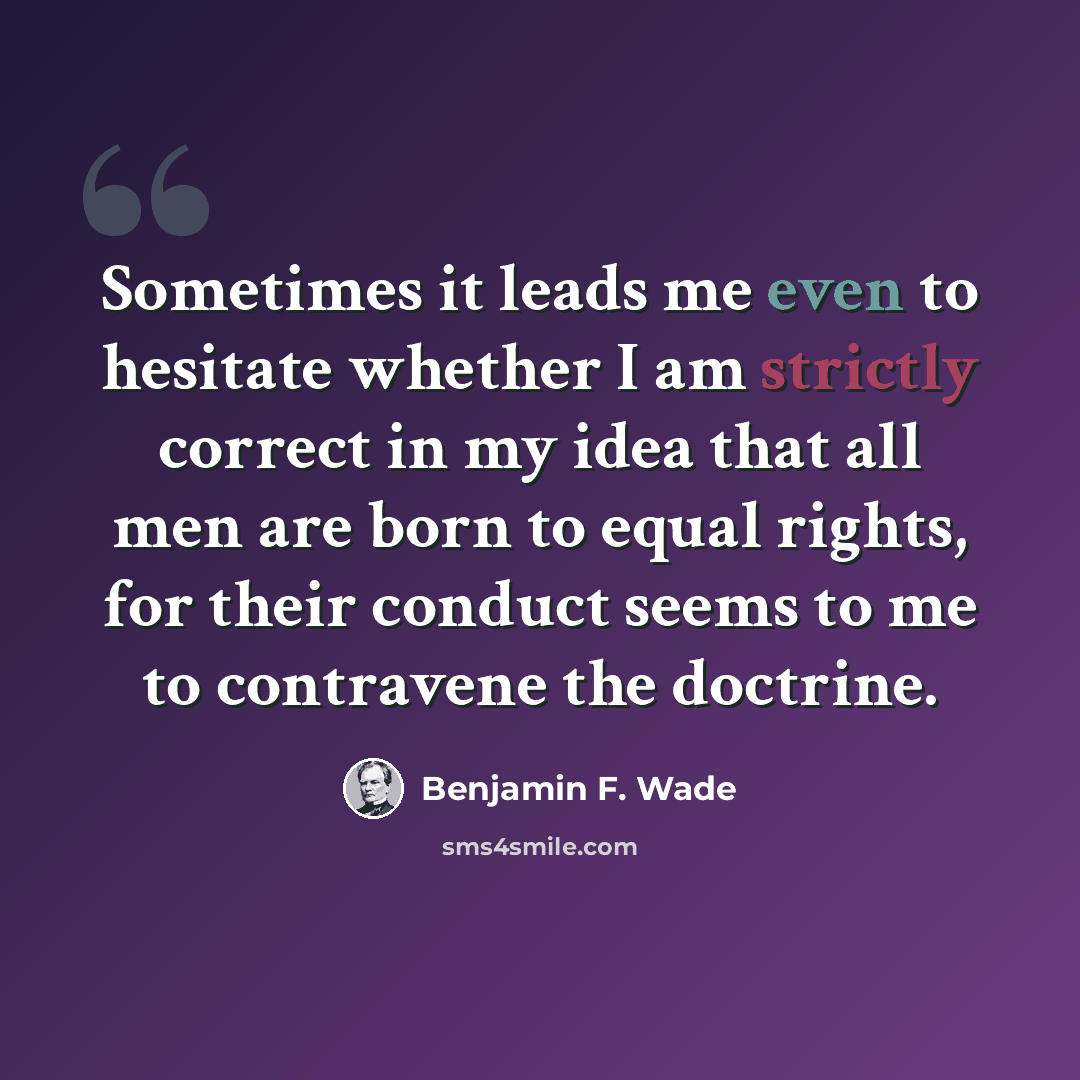 “Sometimes it leads me even to hesitate whether I am strictly correct in my idea that all men are born to equal rights, for their conduct seems to me to contravene the doctrine.” quote by Benjamin F. Wade
