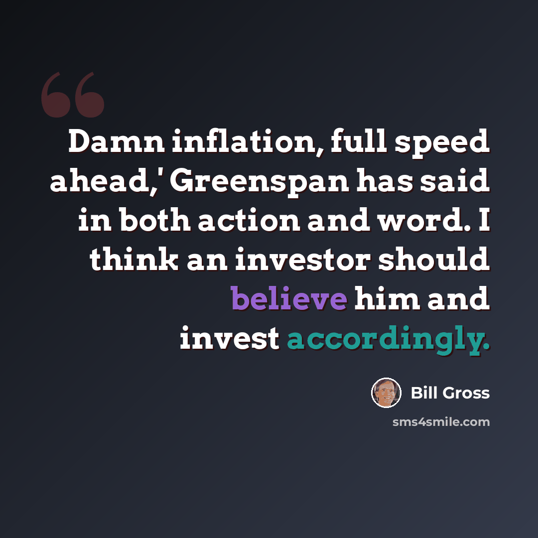 “Damn inflation, full speed ahead,' Greenspan has said in both action and word. I think an investor should believe him and invest accordingly.” quote by Bill Gross