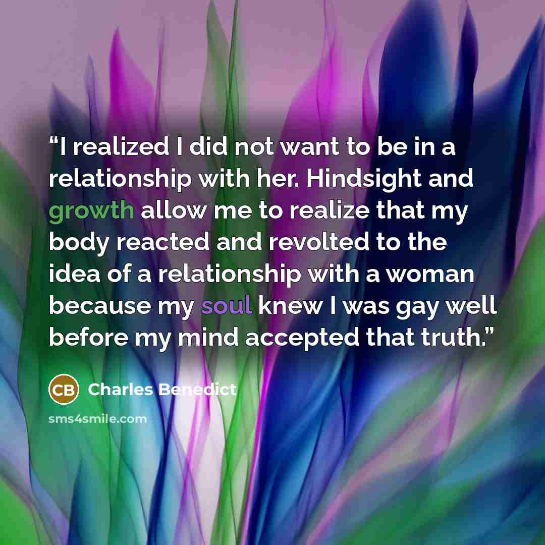 “I realized I did not want to be in a relationship with her. Hindsight and growth allow me to realize that my body reacted and revolted to the idea of a relationship with a woman because my soul knew I was gay well before my mind accepted that truth.” quote by Charles Benedict