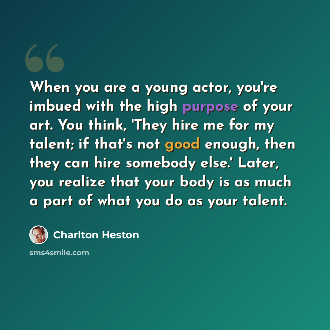 “When you are a young actor, you're imbued with the high purpose of your art. You think, 'They hire me for my talent; if that's not good enough, then they can hire somebody else.' Later, you realize that your body is as much a part of what you do as your talent.” quote by Charlton Heston