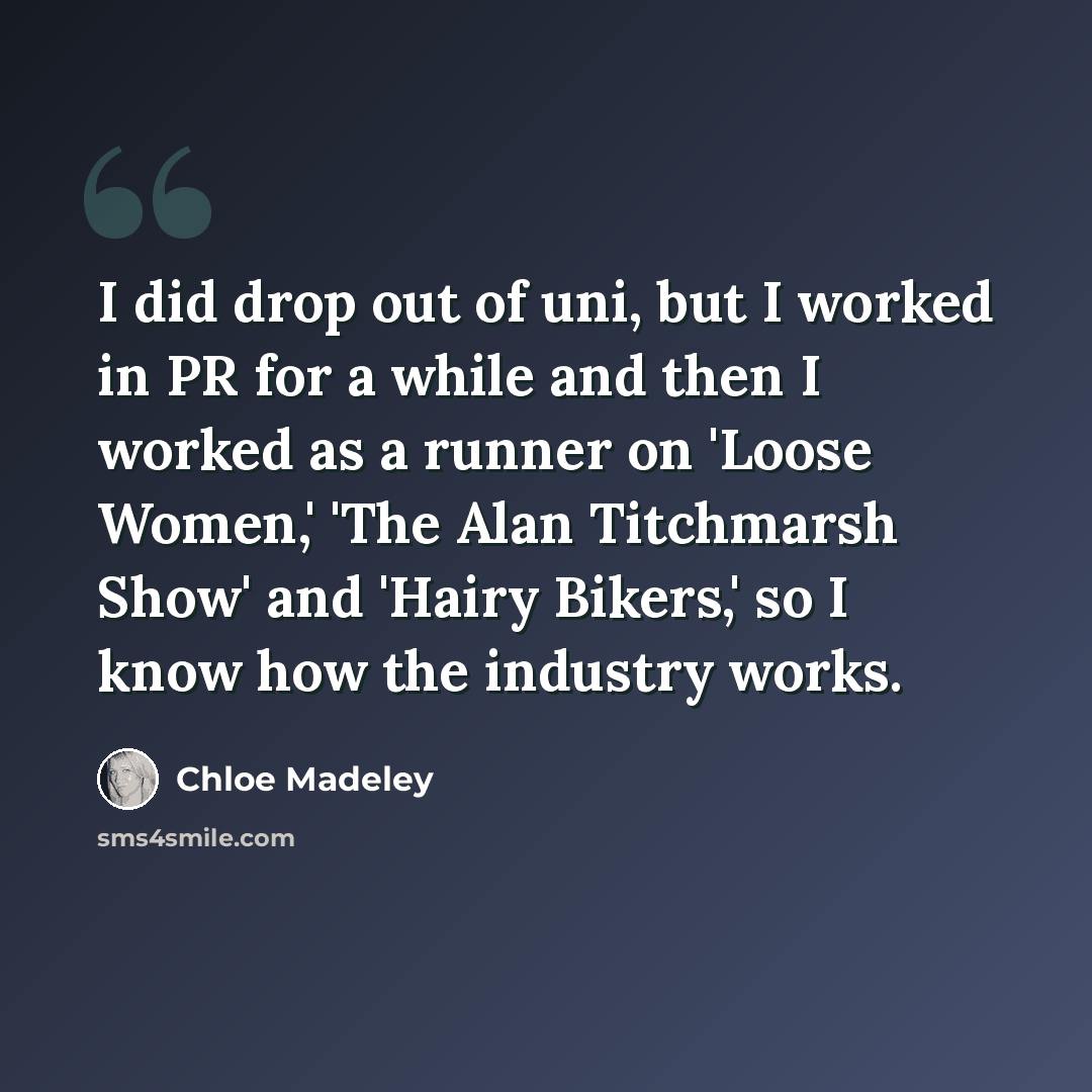 “I did drop out of uni, but I worked in PR for a while and then I worked as a runner on 'Loose Women,' 'The Alan Titchmarsh Show' and 'Hairy Bikers,' so I know how the industry works.” quote by Chloe Madeley