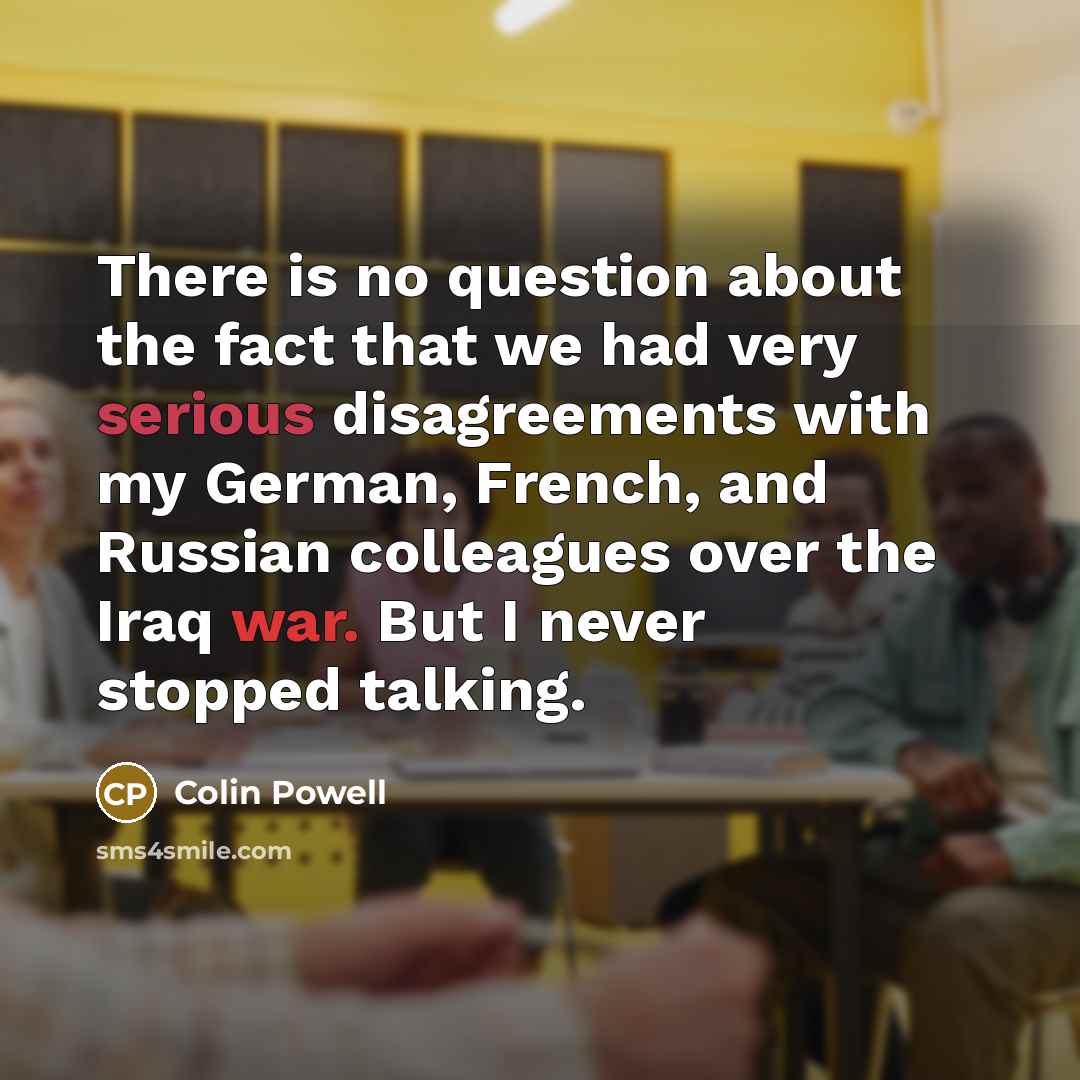 “There is no question about the fact that we had very serious disagreements with my German, French, and Russian colleagues over the Iraq war. But I never stopped talking.” quote by Colin Powell