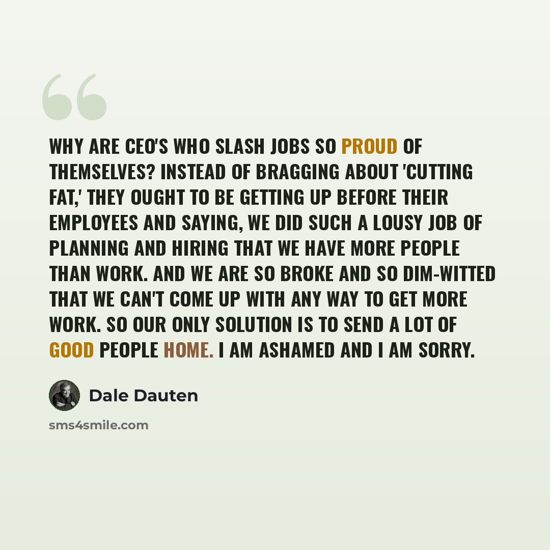 “Why are CEO's who slash jobs so proud of themselves? Instead of bragging about 'cutting fat,' they ought to be getting up before their employees and saying, We did such a lousy job of planning and hiring that we have more people than work. And we are so broke and so dim-witted that we can't come…” quote by Dale Dauten