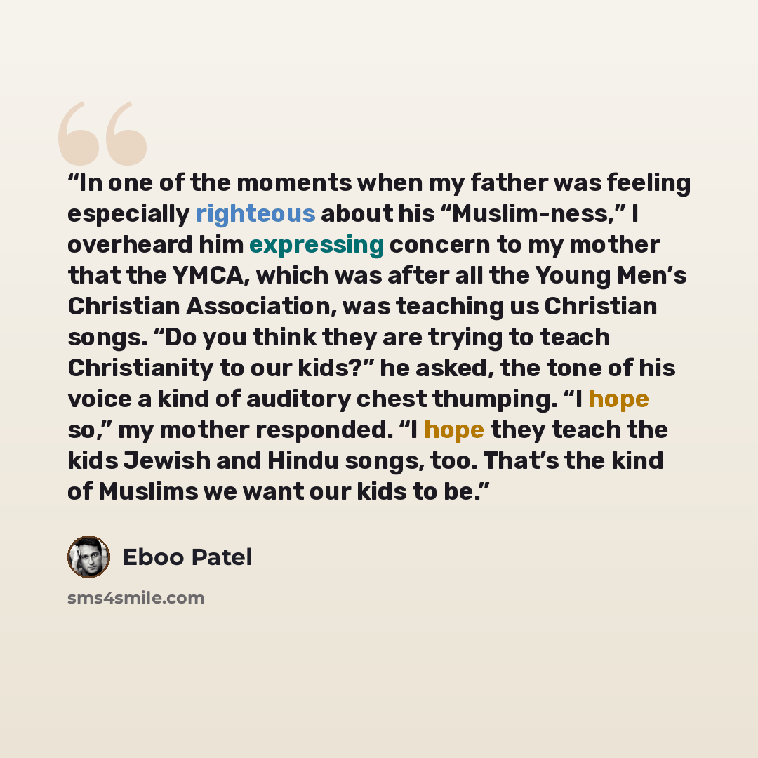 “In one of the moments when my father was feeling especially righteous about his “Muslim-ness,” I overheard him expressing concern to my mother that the YMCA, which was after all the Young Men’s Christian Association, was teaching us Christian songs. “Do you think they are trying to teach…” quote by Eboo Patel