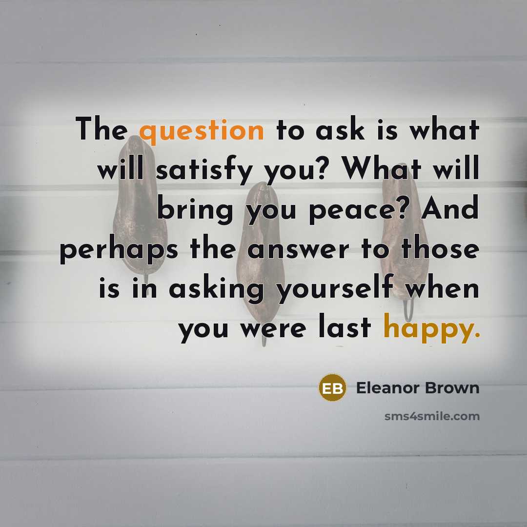 “The question to ask is what will satisfy you? What will bring you peace? And perhaps the answer to those is in asking yourself when you were last happy.” quote by Eleanor Brown