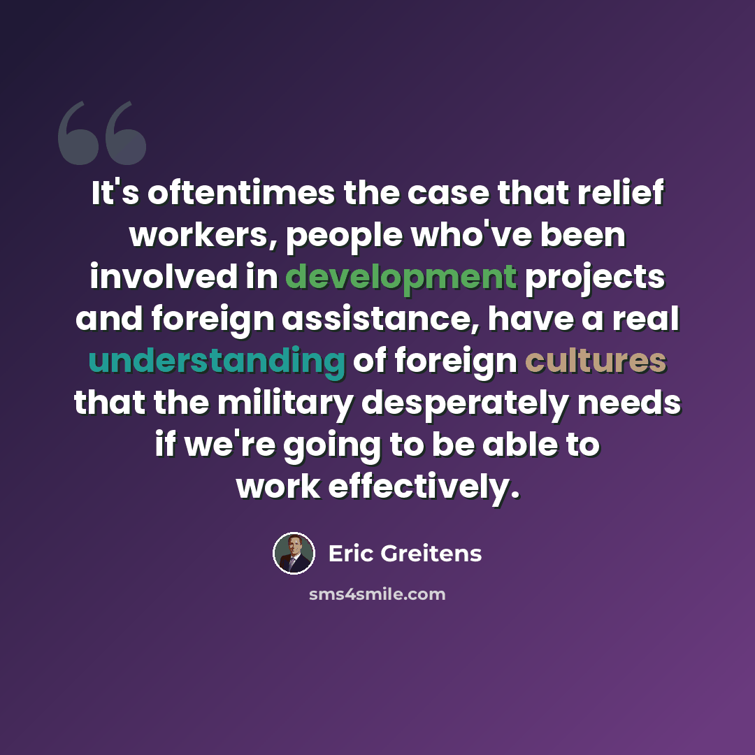 “It's oftentimes the case that relief workers, people who've been involved in development projects and foreign assistance, have a real understanding of foreign cultures that the military desperately needs if we're going to be able to work effectively.” quote by Eric Greitens