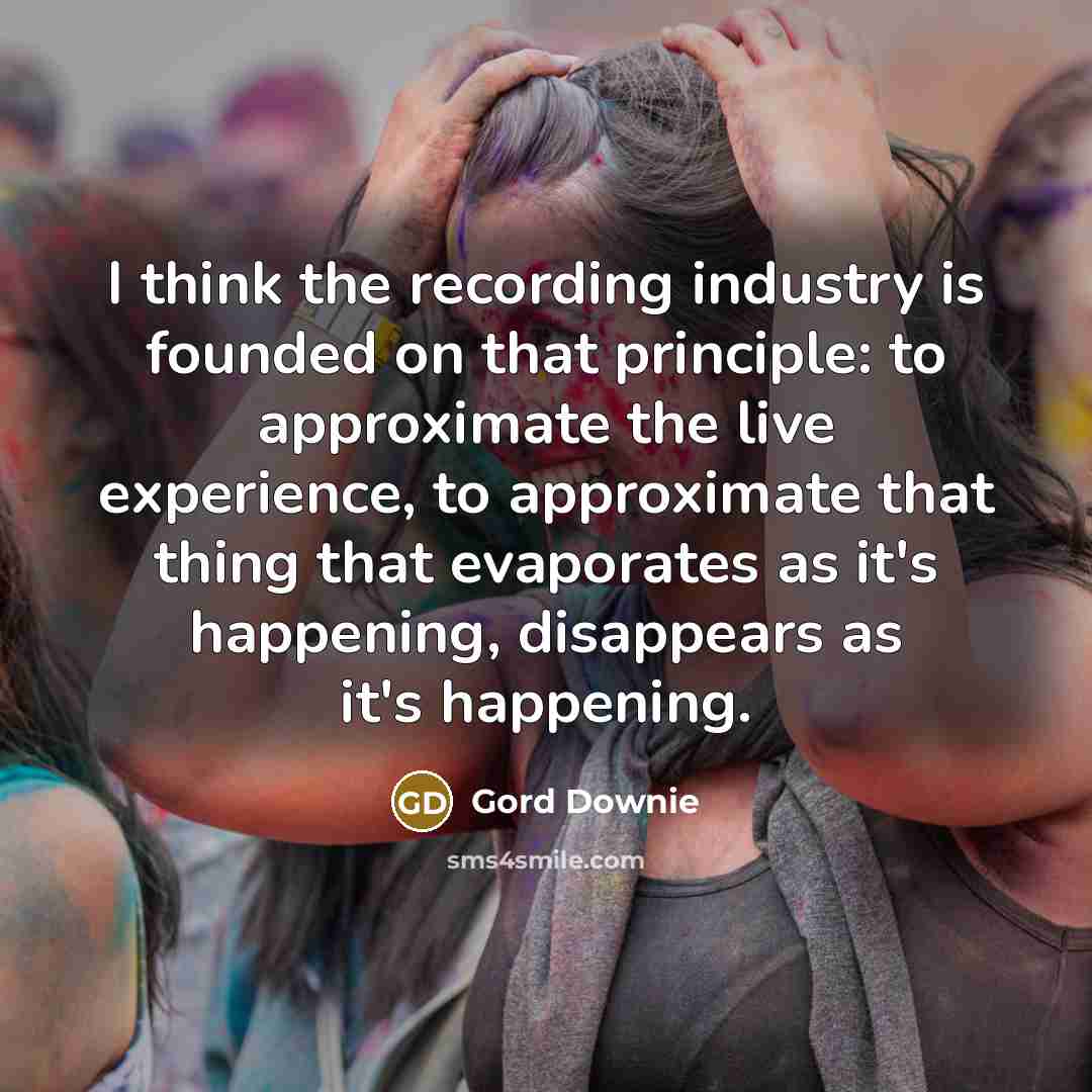 “I think the recording industry is founded on that principle: to approximate the live experience, to approximate that thing that evaporates as it's happening, disappears as it's happening.” quote by Gord Downie