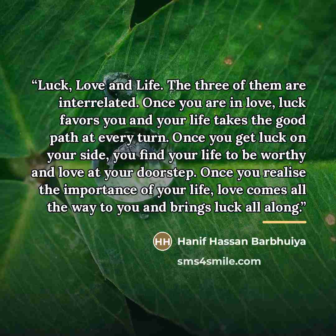 “Luck, Love and Life. The three of them are interrelated. Once you are in love, luck favors you and your life takes the good path at every turn. Once you get luck on your side, you find your life to be worthy and love at your doorstep. Once you realise the importance of your life, love comes all…” quote by Hanif Hassan Barbhuiya