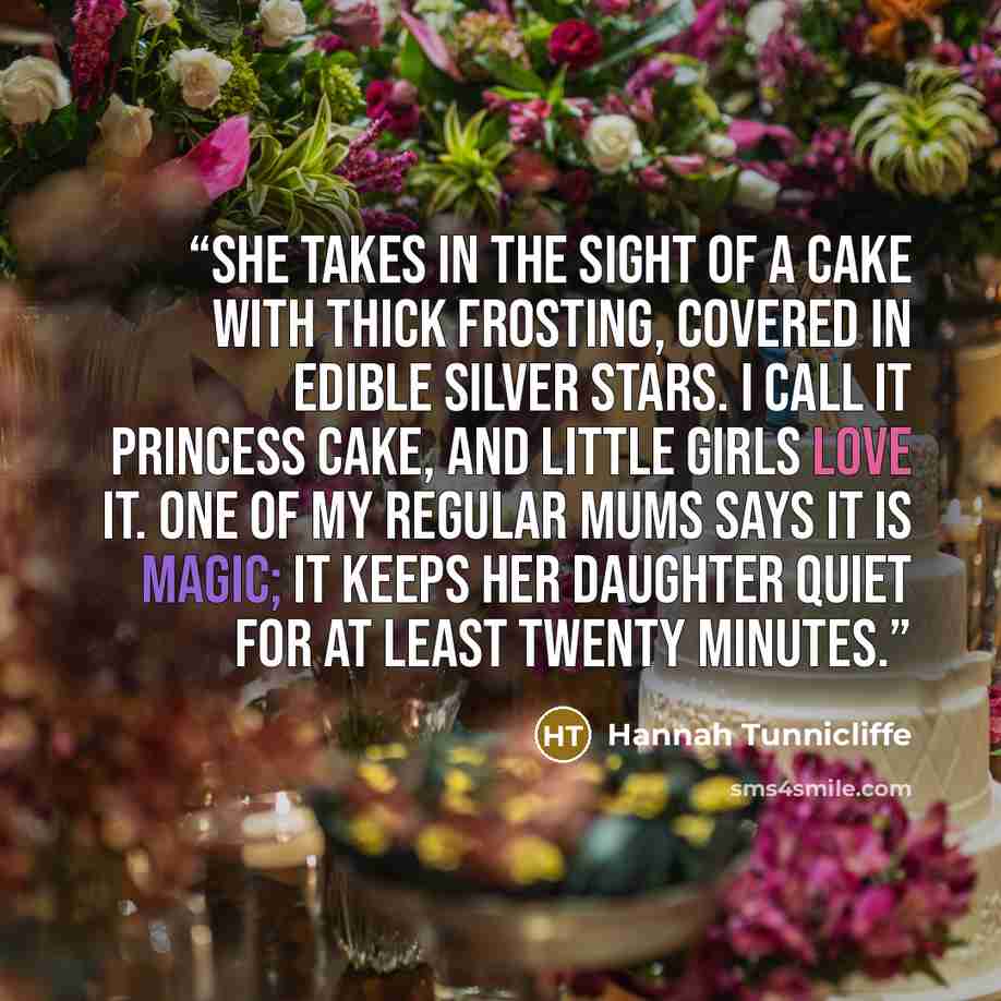 “She takes in the sight of a cake with thick frosting, covered in edible silver stars. I call it Princess Cake, and little girls love it. One of my regular mums says it is magic; it keeps her daughter quiet for at least twenty minutes.” quote by Hannah Tunnicliffe