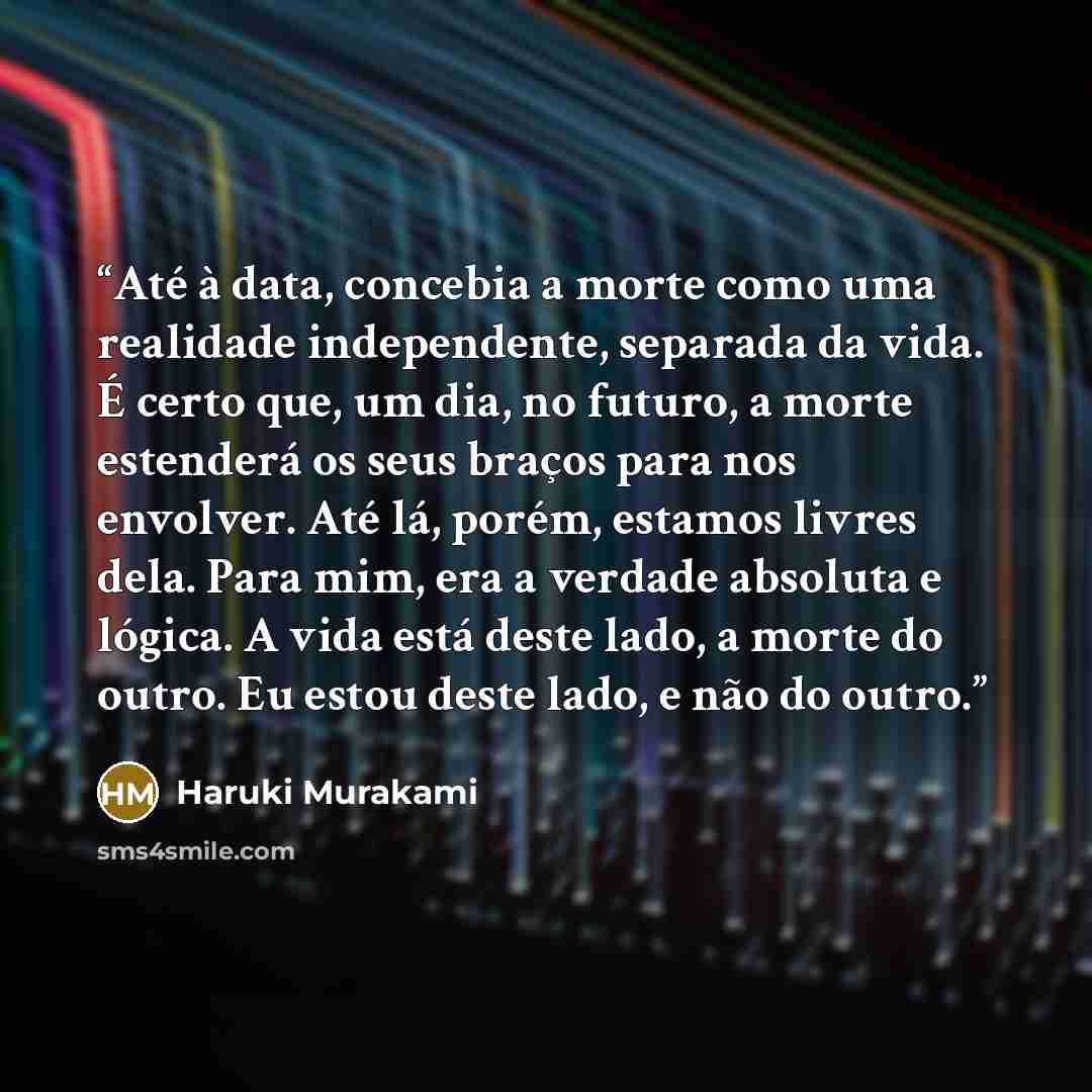 “Até à data, concebia a morte como uma realidade independente, separada da vida. É certo que, um dia, no futuro, a morte estenderá os seus braços para nos envolver. Até lá, porém, estamos livres dela. Para mim, era a verdade absoluta e lógica. A vida está deste lado, a morte do outro. Eu estou…” quote by Haruki Murakami