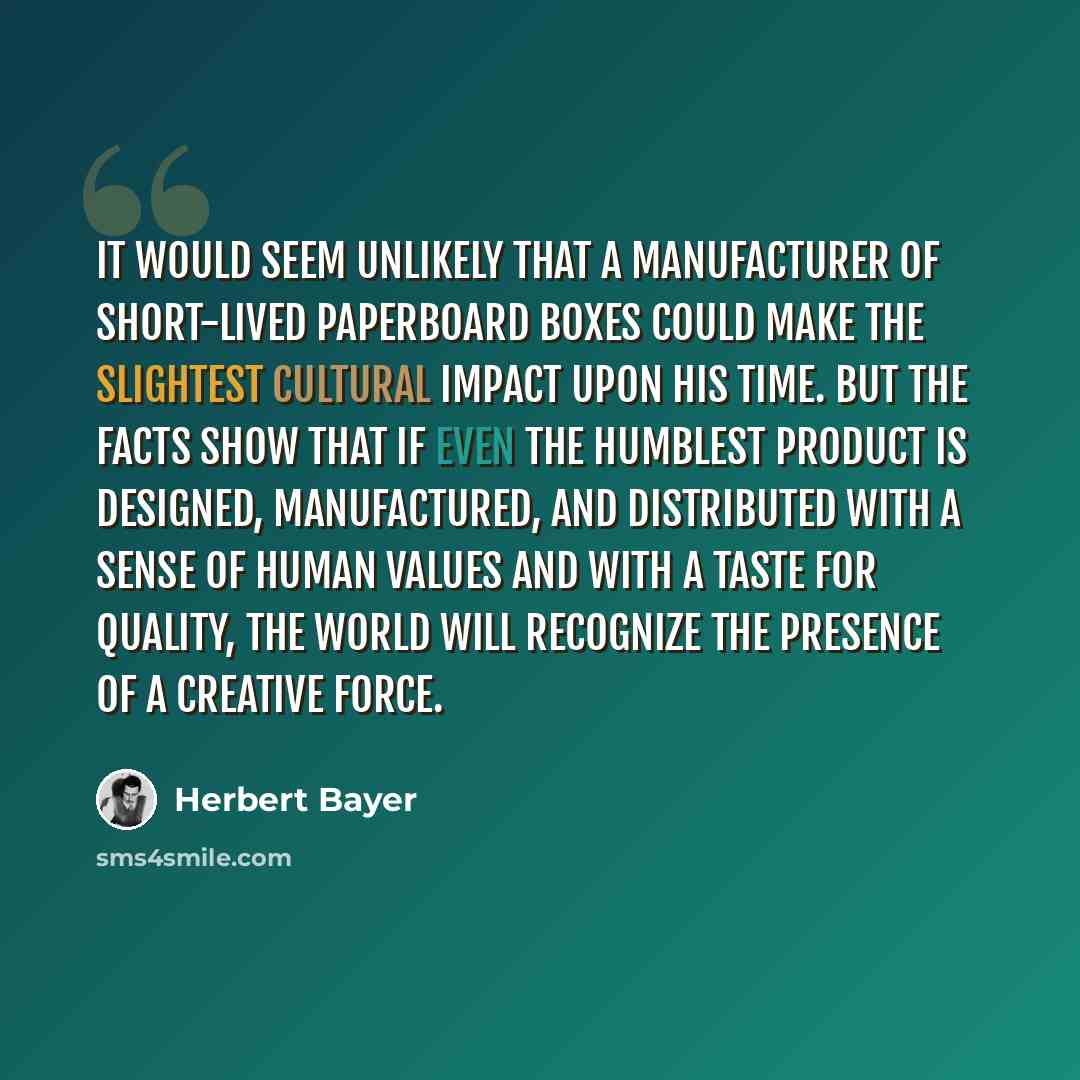 “It would seem unlikely that a manufacturer of short-lived paperboard boxes could make the slightest cultural impact upon his time. But the facts show that if even the humblest product is designed, manufactured, and distributed with a sense of human values and with a taste for quality, the world…” quote by Herbert Bayer