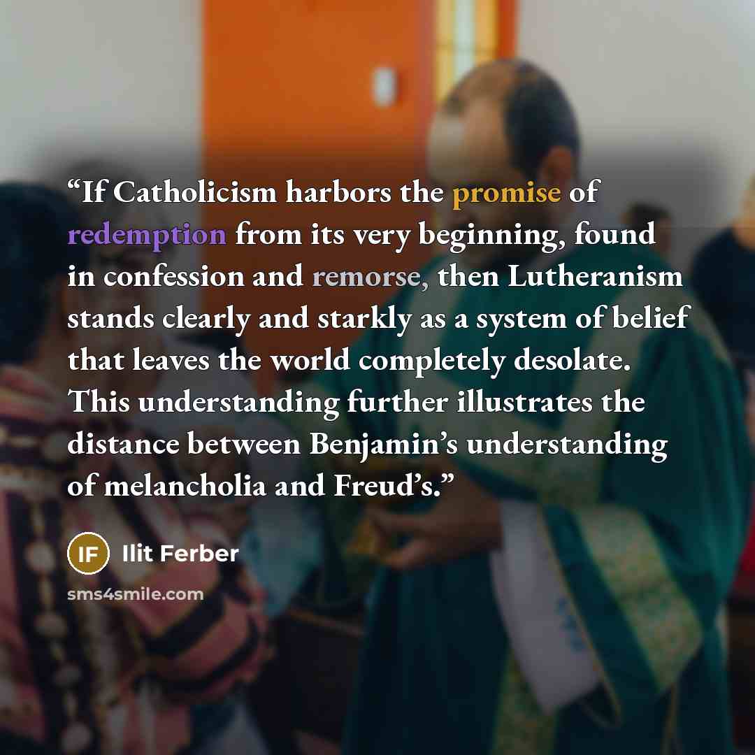 “If Catholicism harbors the promise of redemption from its very beginning, found in confession and remorse, then Lutheranism stands clearly and starkly as a system of belief that leaves the world completely desolate. This understanding further illustrates the distance between Benjamin’s…” quote by Ilit Ferber