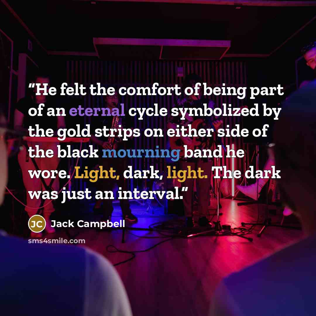 “He felt the comfort of being part of an eternal cycle symbolized by the gold strips on either side of the black mourning band he wore. Light, dark, light. The dark was just an interval.” quote by Jack Campbell