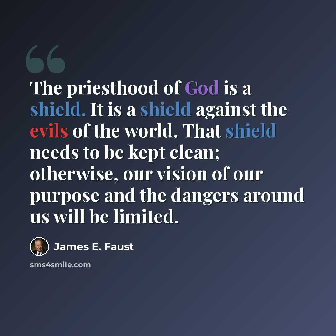 “The priesthood of God is a shield. It is a shield against the evils of the world. That shield needs to be kept clean; otherwise, our vision of our purpose and the dangers around us will be limited.” quote by James E. Faust