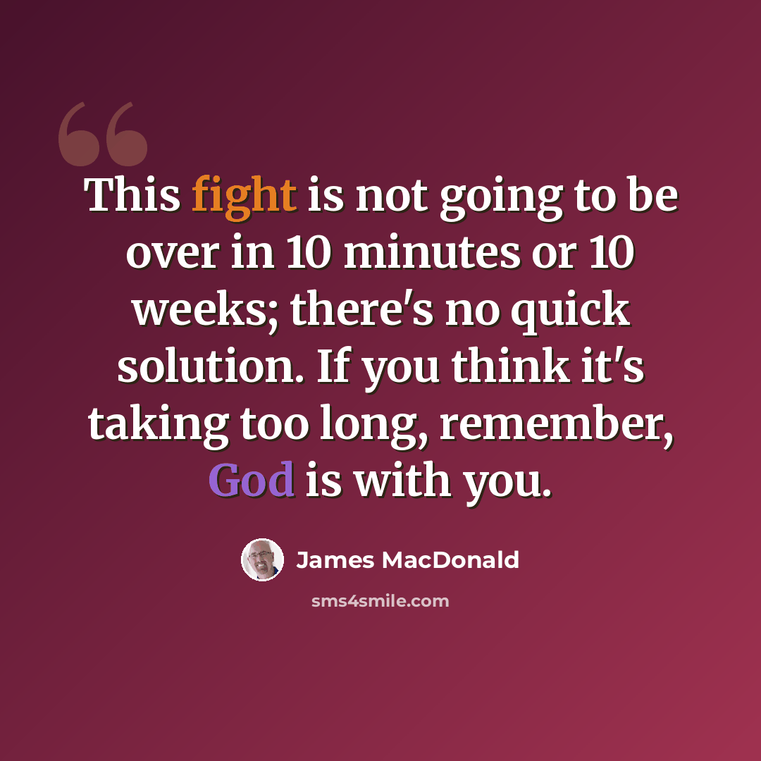 “This fight is not going to be over in 10 minutes or 10 weeks; there's no quick solution. If you think it's taking too long, remember, God is with you.” quote by James MacDonald