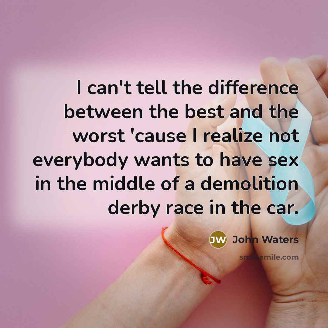 “I can't tell the difference between the best and the worst 'cause I realize not everybody wants to have sex in the middle of a demolition derby race in the car.” quote by John Waters