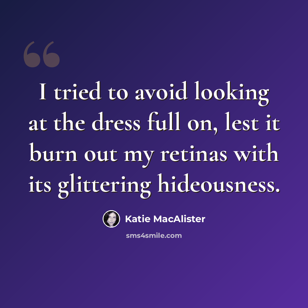 “I tried to avoid looking at the dress full on, lest it burn out my retinas with its glittering hideousness.” quote by Katie MacAlister