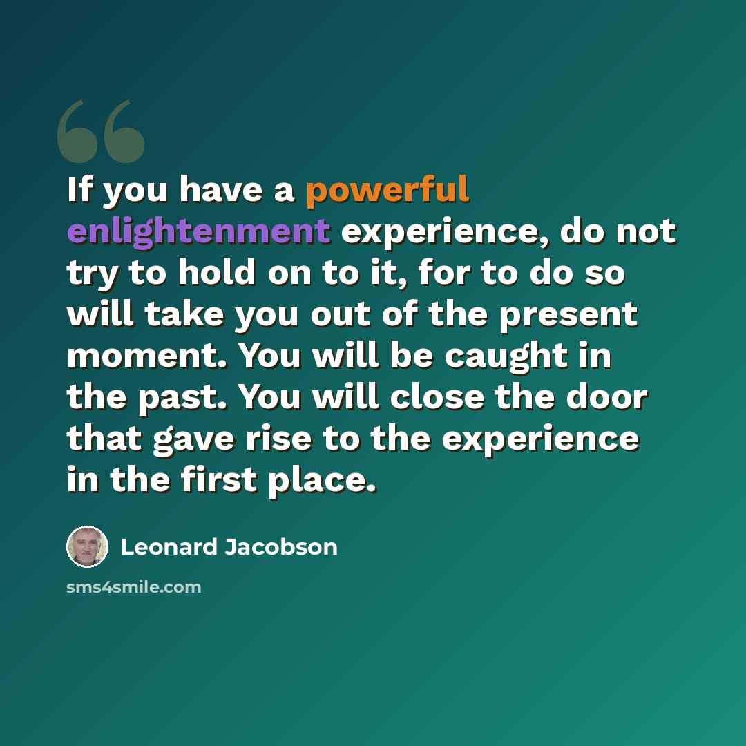 “If you have a powerful enlightenment experience, do not try to hold on to it, for to do so will take you out of the present moment. You will be caught in the past. You will close the door that gave rise to the experience in the first place.” quote by Leonard Jacobson
