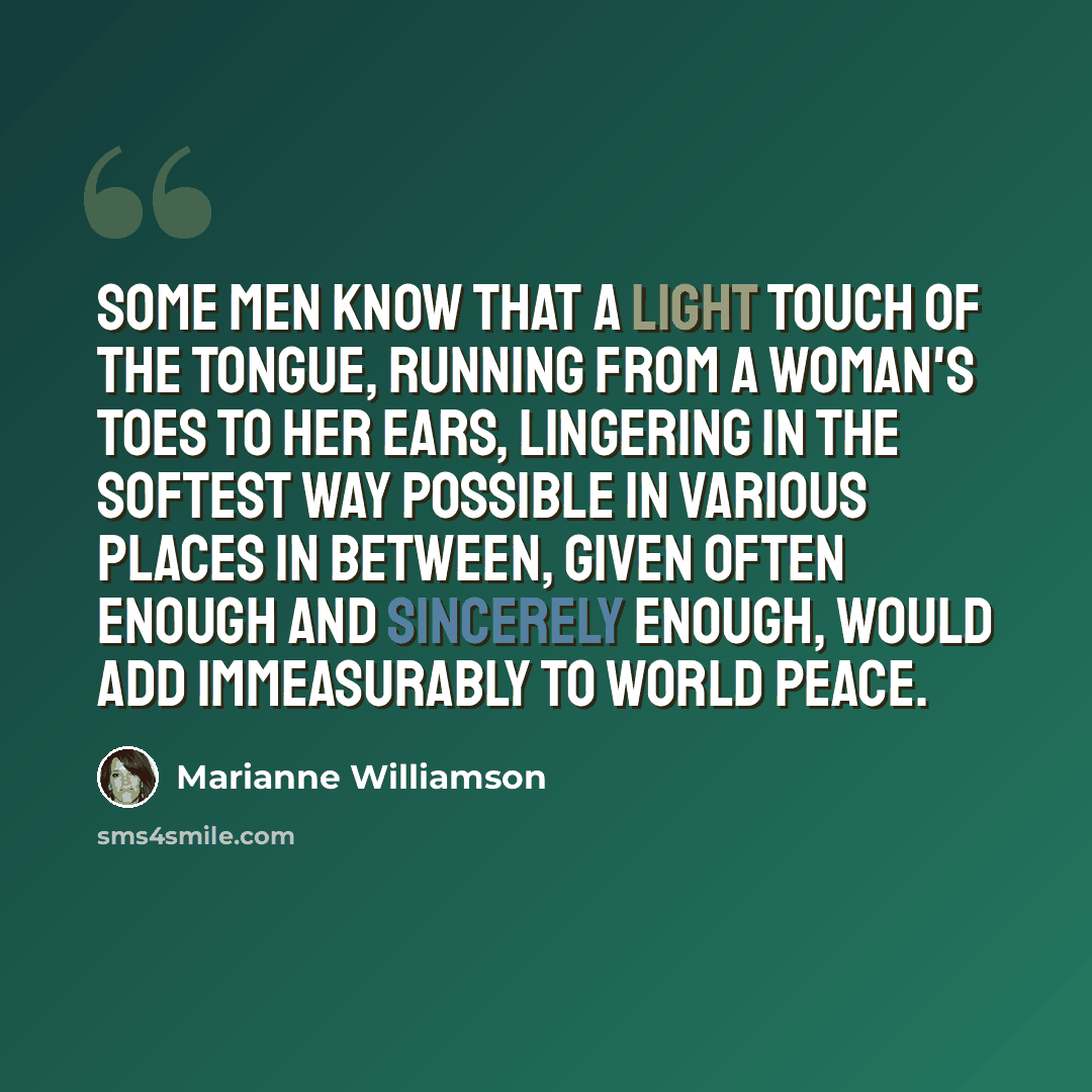 “Some men know that a light touch of the tongue, running from a woman's toes to her ears, lingering in the softest way possible in various places in between, given often enough and sincerely enough, would add immeasurably to world peace.” quote by Marianne Williamson