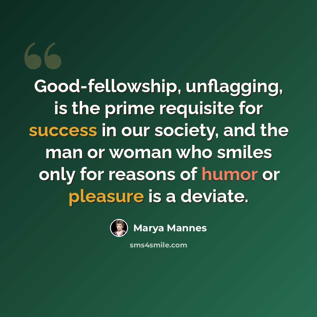 “Good-fellowship, unflagging, is the prime requisite for success in our society, and the man or woman who smiles only for reasons of humor or pleasure is a deviate.” quote by Marya Mannes