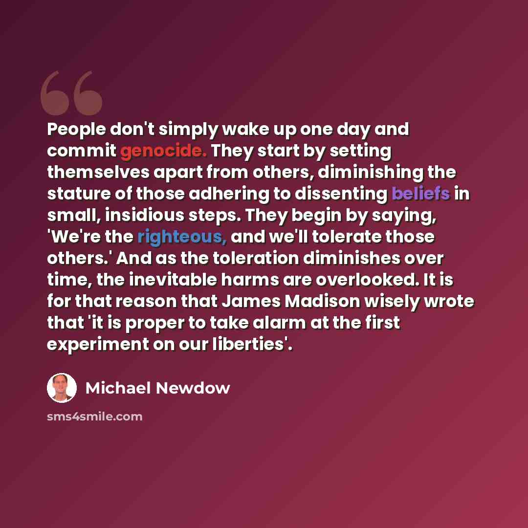 “People don't simply wake up one day and commit genocide. They start by setting themselves apart from others, diminishing the stature of those adhering to dissenting beliefs in small, insidious steps. They begin by saying, 'We're the righteous, and we'll tolerate those others.' And as the…” quote by Michael Newdow