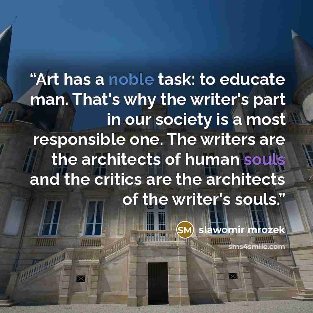 “Art has a noble task: to educate man. That's why the writer's part in our society is a most responsible one. The writers are the architects of human souls and the critics are the architects of the writer's souls.” quote by slawomir mrozek