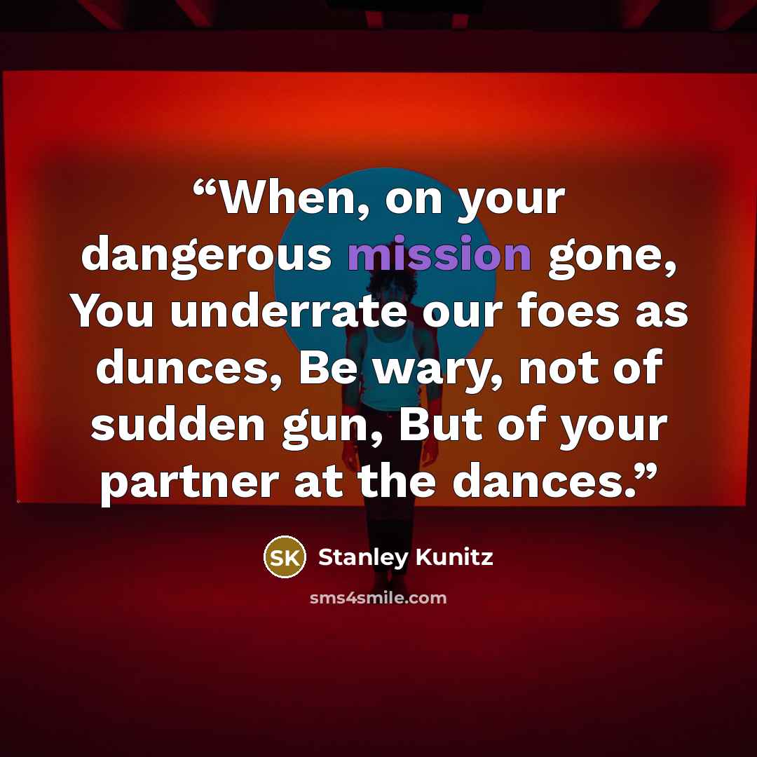“When, on your dangerous mission gone, You underrate our foes as dunces, Be wary, not of sudden gun, But of your partner at the dances.” quote by Stanley Kunitz